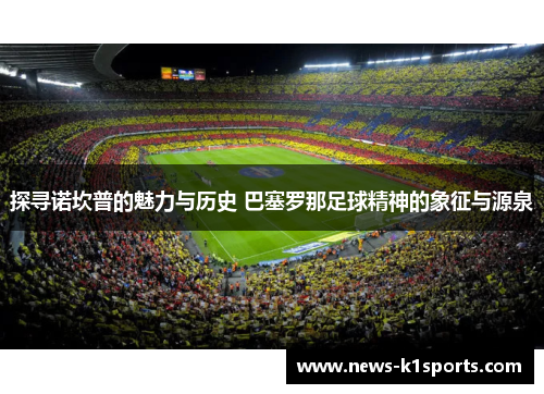 探寻诺坎普的魅力与历史 巴塞罗那足球精神的象征与源泉