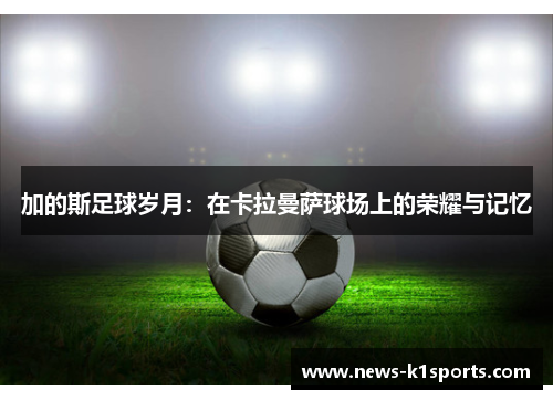 加的斯足球岁月：在卡拉曼萨球场上的荣耀与记忆