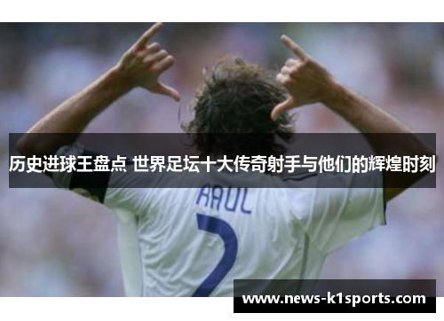 历史进球王盘点 世界足坛十大传奇射手与他们的辉煌时刻