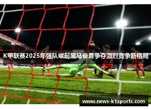 K甲联赛2025年强队崛起黑马奋勇争夺激烈竞争新格局