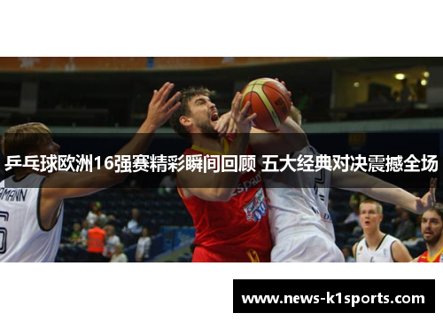 乒乓球欧洲16强赛精彩瞬间回顾 五大经典对决震撼全场
