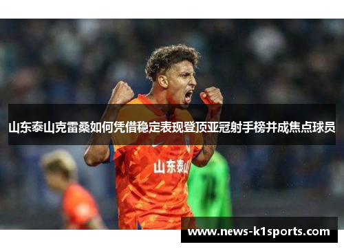 山东泰山克雷桑如何凭借稳定表现登顶亚冠射手榜并成焦点球员