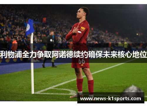 利物浦全力争取阿诺德续约确保未来核心地位