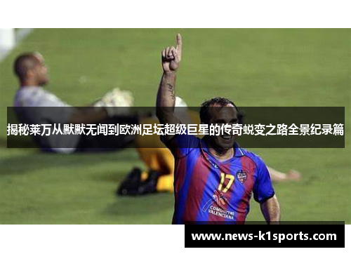 揭秘莱万从默默无闻到欧洲足坛超级巨星的传奇蜕变之路全景纪录篇