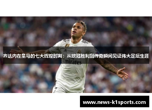 齐达内在皇马的七大辉煌时刻：从欧冠胜利到传奇瞬间见证伟大足坛生涯