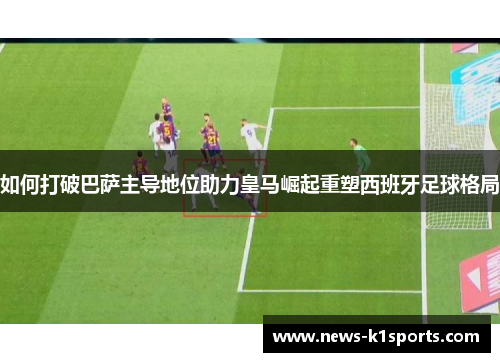 如何打破巴萨主导地位助力皇马崛起重塑西班牙足球格局